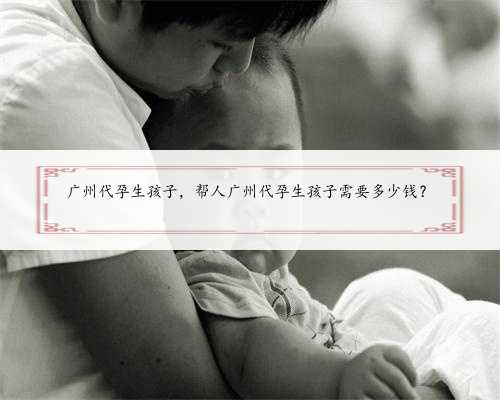 广州代孕生孩子，帮人广州代孕生孩子需要多少钱？