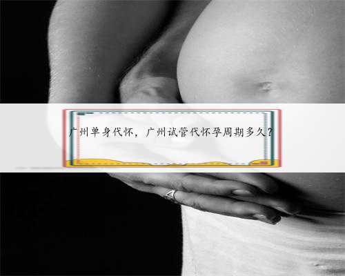 广州单身代怀，广州试管代怀孕周期多久？
