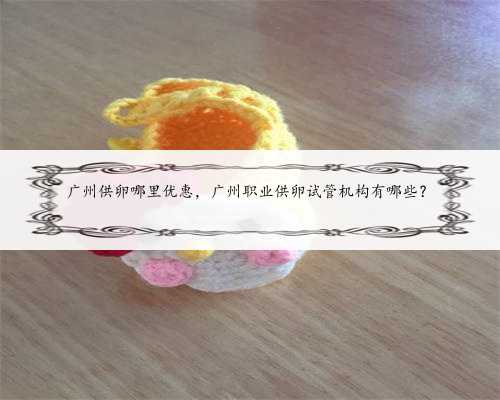 广州供卵哪里优惠，广州职业供卵试管机构有哪些？