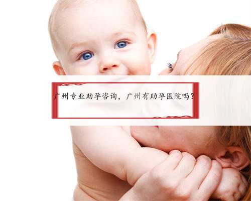 广州专业助孕咨询，广州有助孕医院吗？
