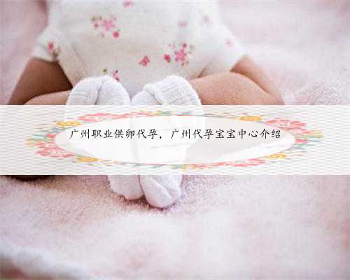 广州职业供卵代孕，广州代孕宝宝中心介绍