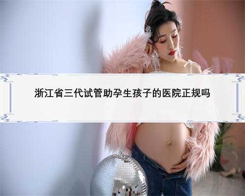浙江省三代试管助孕生孩子的医院正规吗