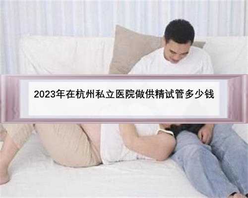 2023年在杭州私立医院做供精试管多少钱